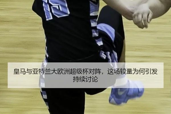 皇马与亚特兰大欧洲超级杯对阵，这场较量为何引发持续讨论